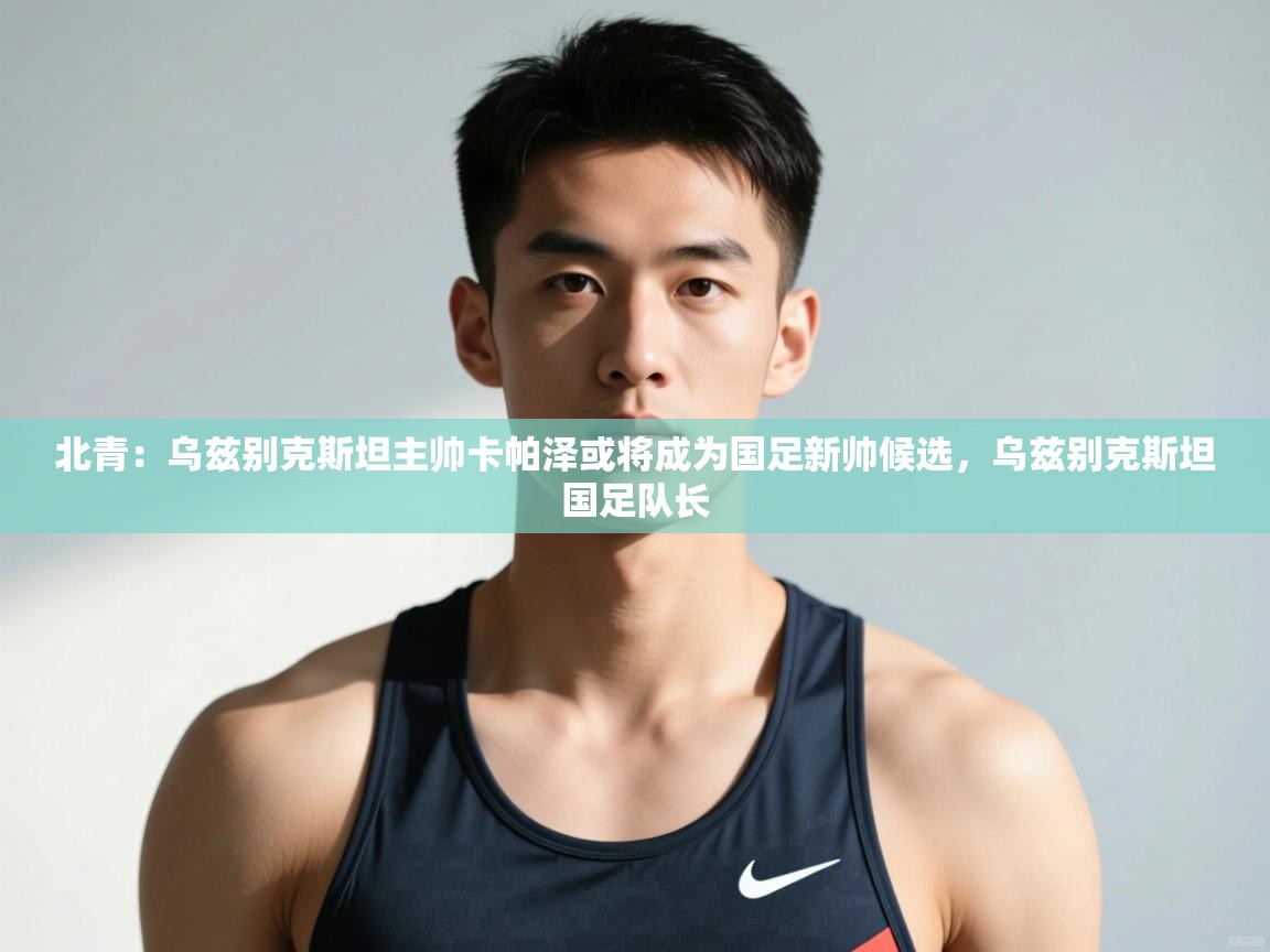 开云体育app下载入口-北青:乌兹别克斯坦主帅卡帕泽或将成为国足新帅候选,乌兹别克斯坦国足队长 第1张