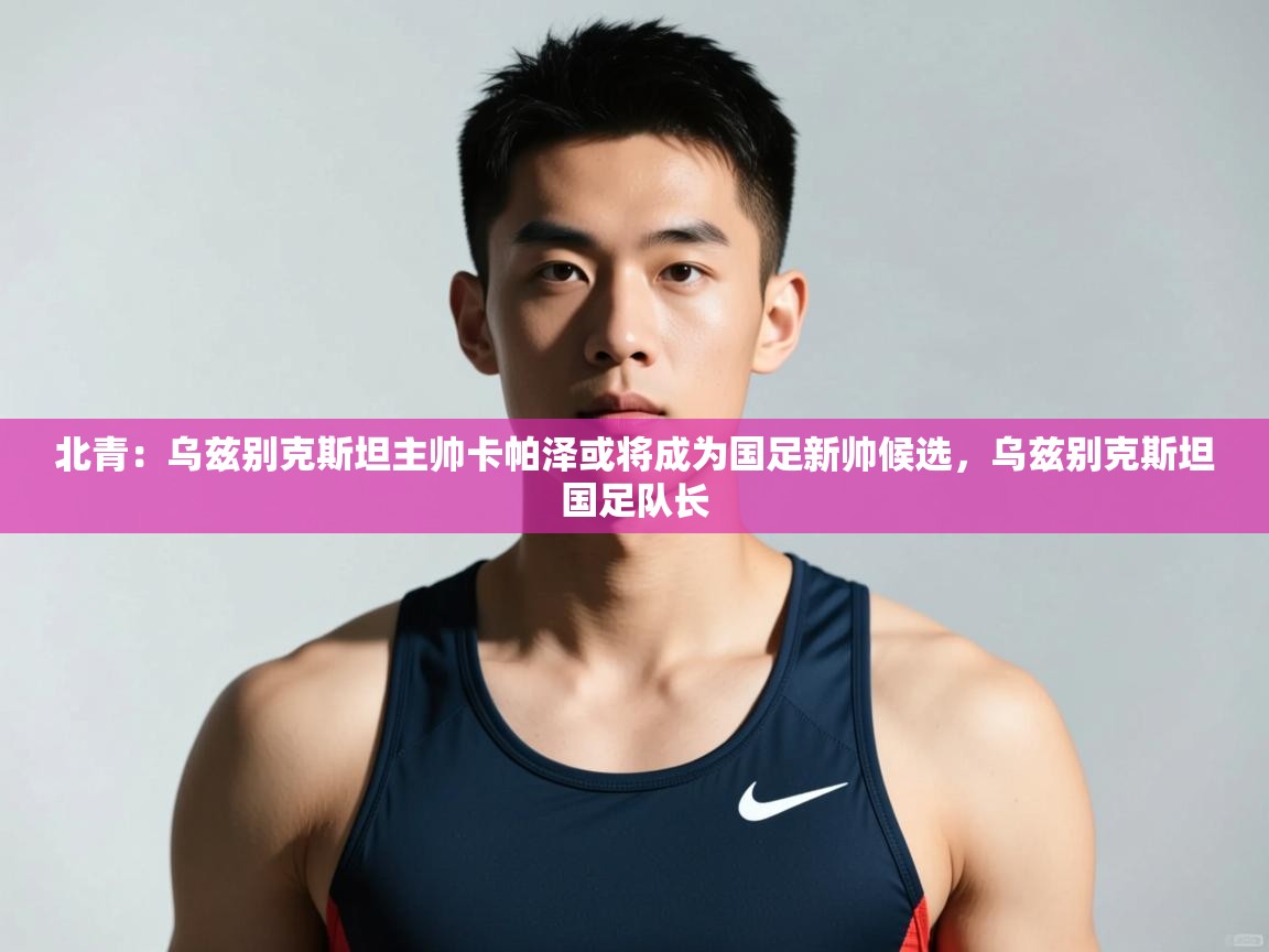 开云体育app下载入口-北青:乌兹别克斯坦主帅卡帕泽或将成为国足新帅候选,乌兹别克斯坦国足队长 第3张