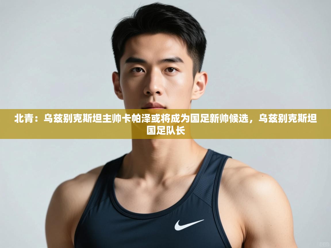 开云体育app下载入口-北青:乌兹别克斯坦主帅卡帕泽或将成为国足新帅候选,乌兹别克斯坦国足队长 第2张