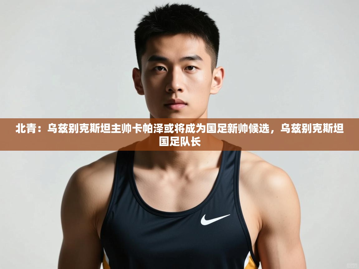 开云体育app下载入口-北青:乌兹别克斯坦主帅卡帕泽或将成为国足新帅候选,乌兹别克斯坦国足队长 第4张