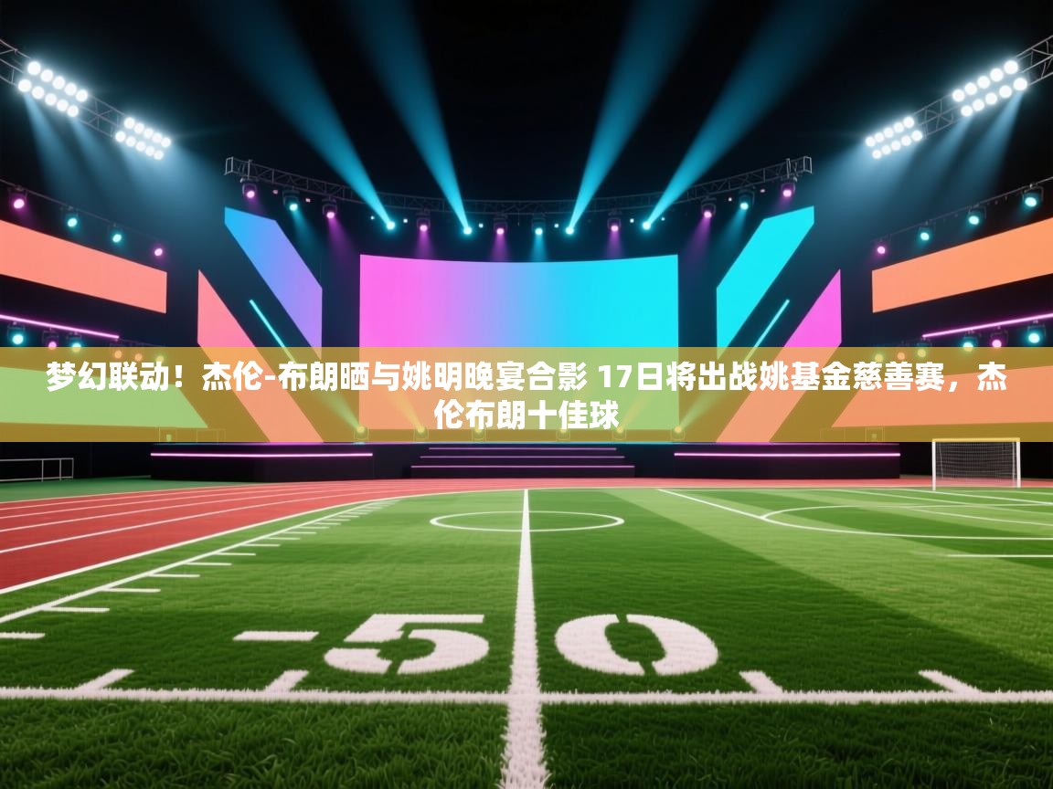 云开体育官网-梦幻联动！杰伦-布朗晒与姚明晚宴合影 17日将出战姚基金慈善赛，杰伦布朗十佳球