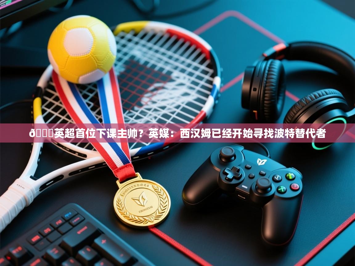 开云体育app登录入口-👀英超首位下课主帅？英媒：西汉姆已经开始寻找波特替代者  第4张