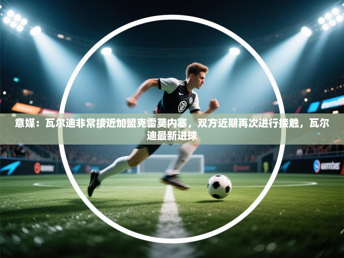 开云赛事-意媒：瓦尔迪非常接近加盟克雷莫内塞，双方近期再次进行接触，瓦尔迪最新进球  第1张