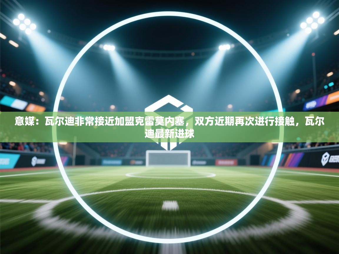 开云赛事-意媒：瓦尔迪非常接近加盟克雷莫内塞，双方近期再次进行接触，瓦尔迪最新进球  第4张