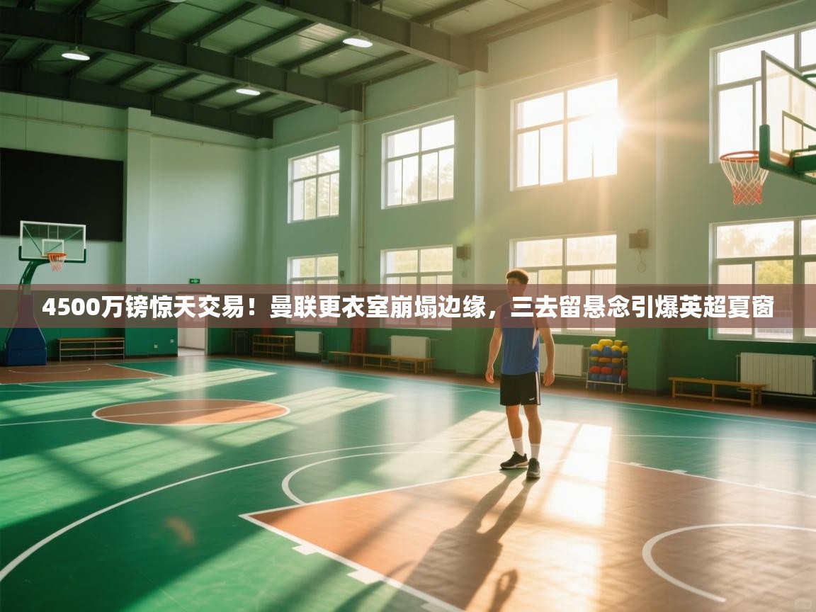 开云体育注册下载-4500万镑惊天交易！曼联更衣室崩塌边缘，三去留悬念引爆英超夏窗