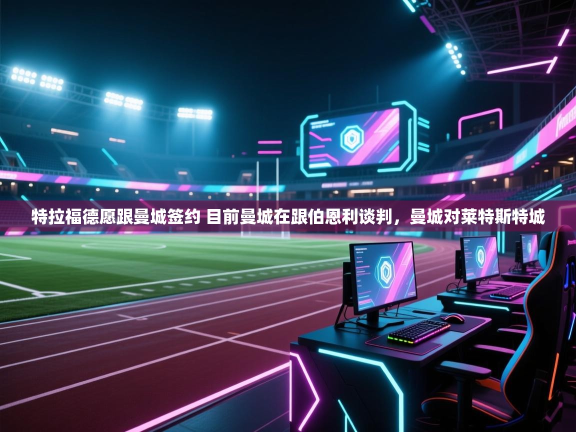 开云体育极速下载镜像-特拉福德愿跟曼城签约 目前曼城在跟伯恩利谈判，曼城对莱特斯特城