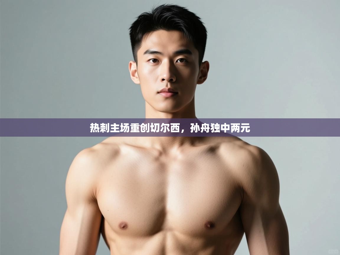 开云体育安卓APK下载-热刺主场重创切尔西，孙舟独中两元